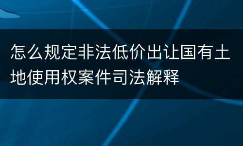 怎么规定非法低价出让国有土地使用权案件司法解释
