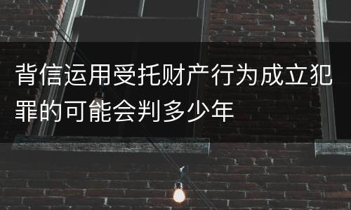 背信运用受托财产行为成立犯罪的可能会判多少年