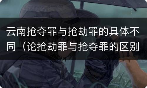 云南抢夺罪与抢劫罪的具体不同（论抢劫罪与抢夺罪的区别）