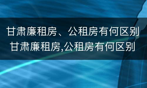 甘肃廉租房、公租房有何区别 甘肃廉租房,公租房有何区别呢