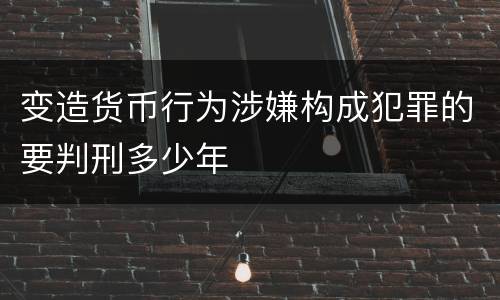 变造货币行为涉嫌构成犯罪的要判刑多少年