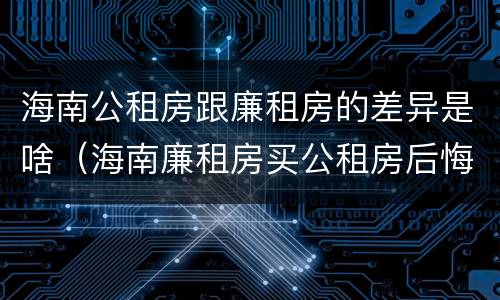海南公租房跟廉租房的差异是啥（海南廉租房买公租房后悔了）