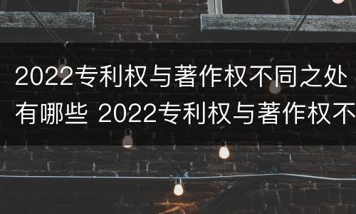 2022专利权与著作权不同之处有哪些 2022专利权与著作权不同之处有哪些呢