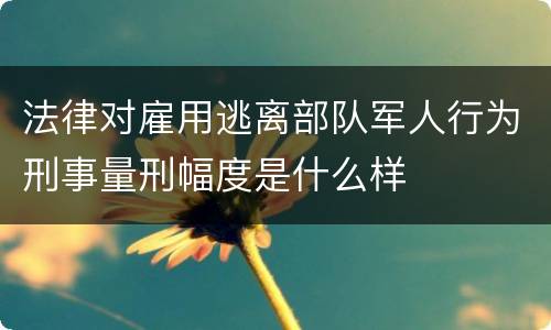 法律对雇用逃离部队军人行为刑事量刑幅度是什么样