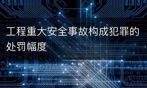 工程重大安全事故构成犯罪的处罚幅度