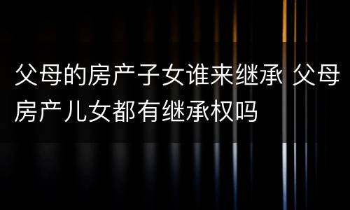 父母的房产子女谁来继承 父母房产儿女都有继承权吗