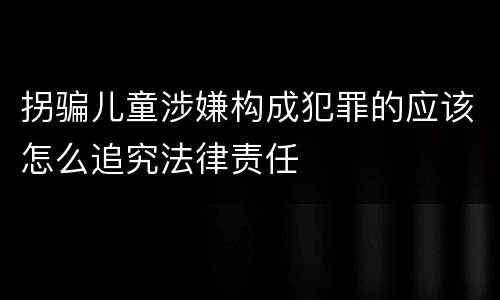 拐骗儿童涉嫌构成犯罪的应该怎么追究法律责任