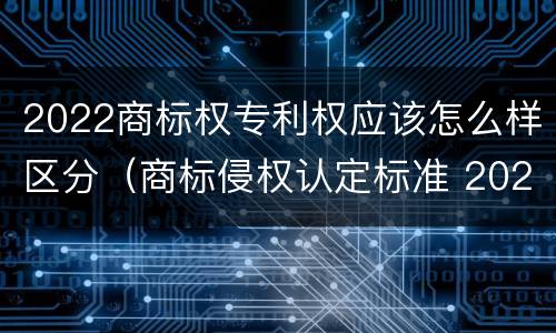 2022商标权专利权应该怎么样区分(商标侵权认定标准 2020)