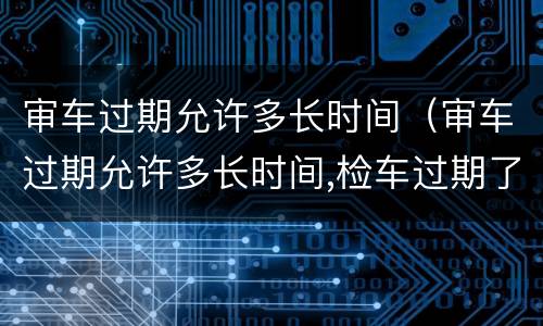 审车过期允许多长时间（审车过期允许多长时间,检车过期了3天罚款吗）