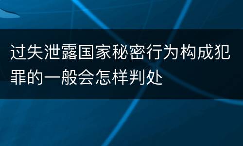 过失泄露国家秘密行为构成犯罪的一般会怎样判处