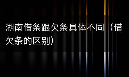 湖南借条跟欠条具体不同（借欠条的区别）