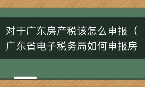 对于广东房产税该怎么申报（广东省电子税务局如何申报房产税）