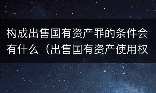 构成出售国有资产罪的条件会有什么（出售国有资产使用权违法吗）