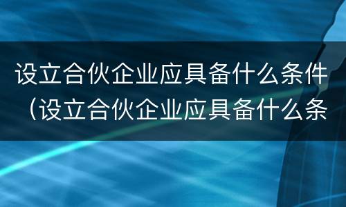 设立合伙企业应具备什么条件（设立合伙企业应具备什么条件和要求）