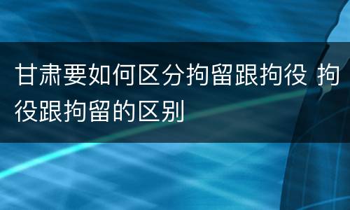 甘肃要如何区分拘留跟拘役 拘役跟拘留的区别