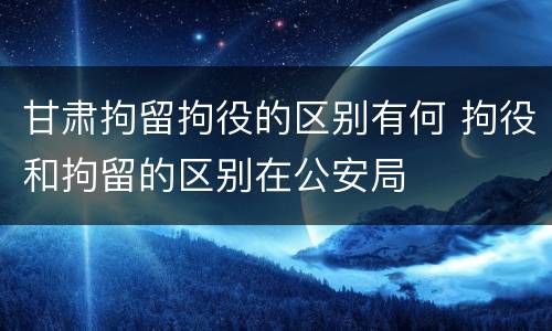 甘肃拘留拘役的区别有何 拘役和拘留的区别在公安局