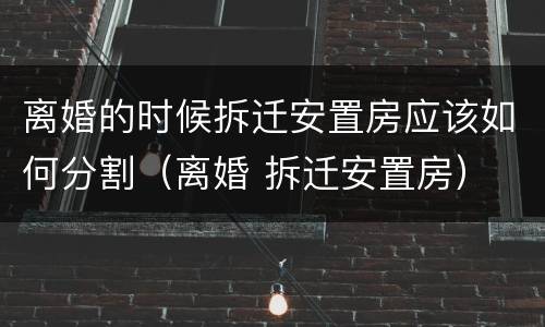离婚的时候拆迁安置房应该如何分割（离婚 拆迁安置房）
