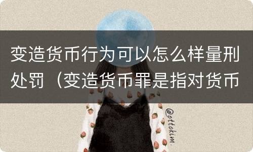变造货币行为可以怎么样量刑处罚（变造货币罪是指对货币采用什么等方法）