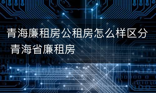 青海廉租房公租房怎么样区分 青海省廉租房