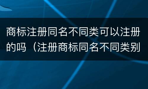 商标注册同名不同类可以注册的吗（注册商标同名不同类别可以吗）