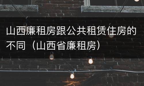 山西廉租房跟公共租赁住房的不同（山西省廉租房）