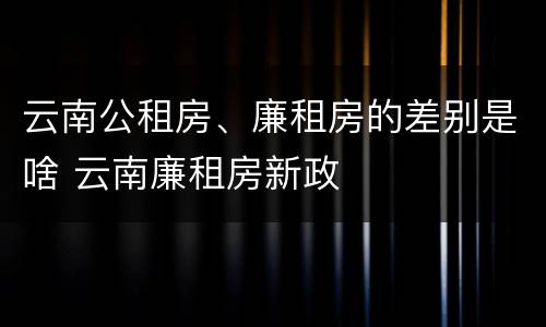 云南公租房、廉租房的差别是啥 云南廉租房新政