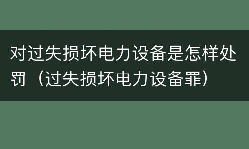 对过失损坏电力设备是怎样处罚（过失损坏电力设备罪）