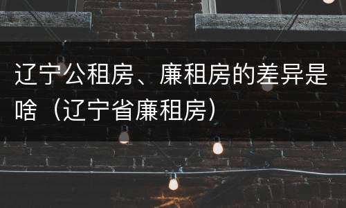 辽宁公租房、廉租房的差异是啥（辽宁省廉租房）