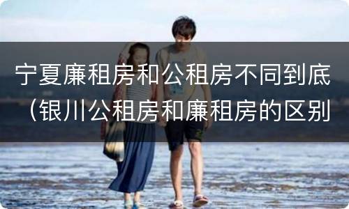宁夏廉租房和公租房不同到底（银川公租房和廉租房的区别）