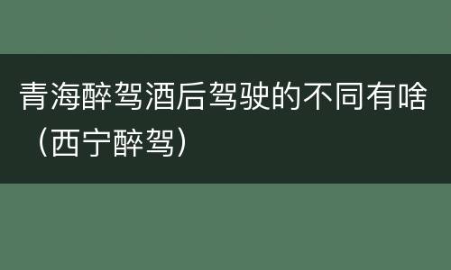 青海醉驾酒后驾驶的不同有啥（西宁醉驾）