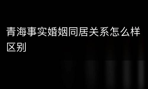 青海事实婚姻同居关系怎么样区别
