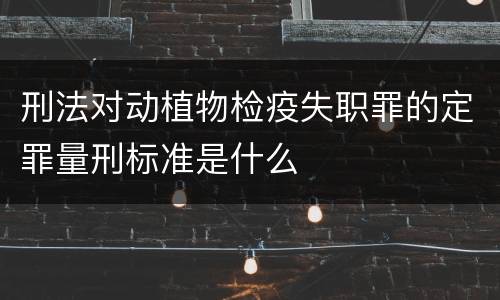 刑法对动植物检疫失职罪的定罪量刑标准是什么