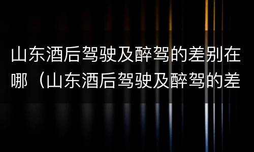 山东酒后驾驶及醉驾的差别在哪（山东酒后驾驶及醉驾的差别在哪儿）