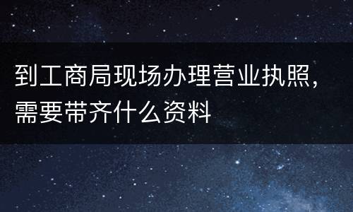 到工商局现场办理营业执照，需要带齐什么资料