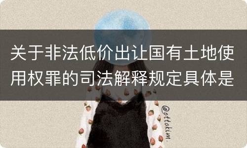 关于非法低价出让国有土地使用权罪的司法解释规定具体是什么