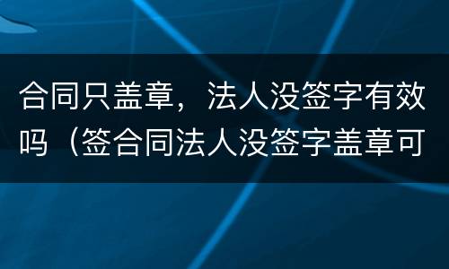 合同只盖章，法人没签字有效吗（签合同法人没签字盖章可以吗）