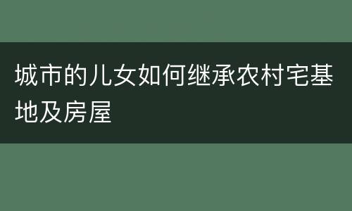 城市的儿女如何继承农村宅基地及房屋