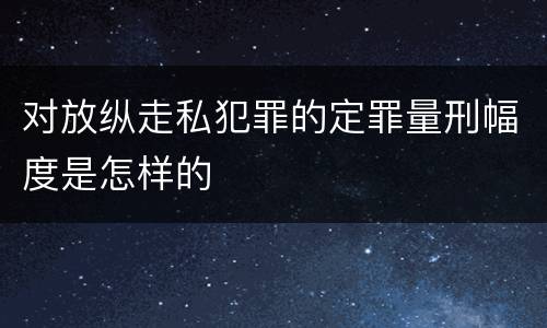 对放纵走私犯罪的定罪量刑幅度是怎样的