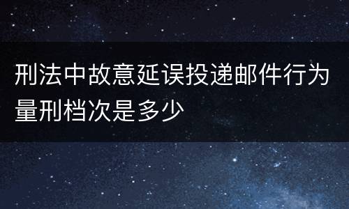 刑法中故意延误投递邮件行为量刑档次是多少
