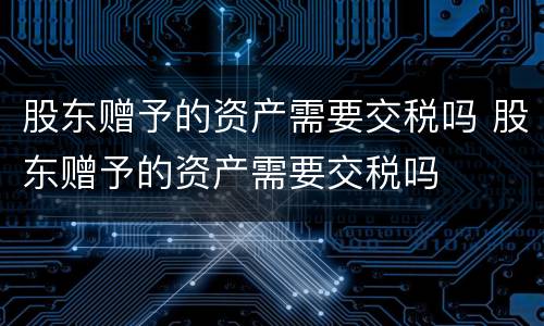 股东赠予的资产需要交税吗 股东赠予的资产需要交税吗