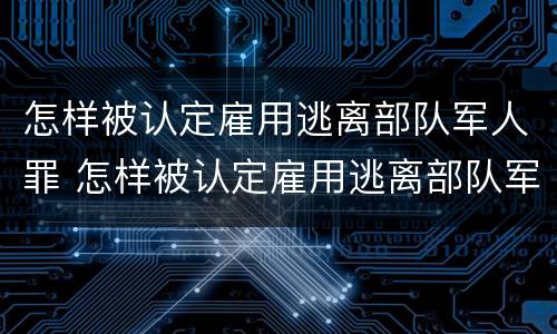 怎样被认定雇用逃离部队军人罪 怎样被认定雇用逃离部队军人罪行