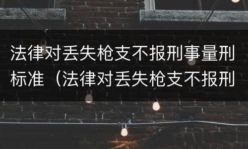 法律对丢失枪支不报刑事量刑标准（法律对丢失枪支不报刑事量刑标准的规定）