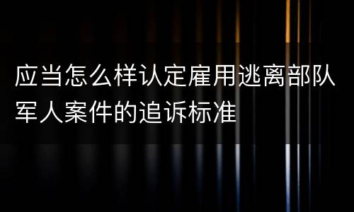 应当怎么样认定雇用逃离部队军人案件的追诉标准