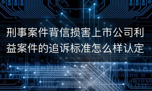 刑事案件背信损害上市公司利益案件的追诉标准怎么样认定