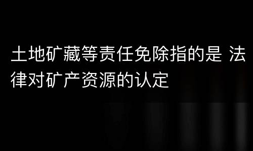 土地矿藏等责任免除指的是 法律对矿产资源的认定