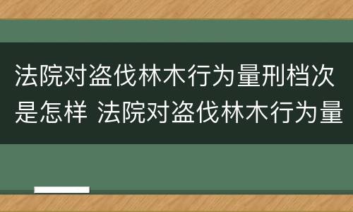 法院对盗伐林木行为量刑档次是怎样 法院对盗伐林木行为量刑档次是怎样规定的