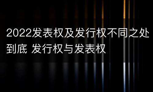 2022发表权及发行权不同之处到底 发行权与发表权
