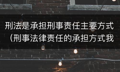 刑法是承担刑事责任主要方式（刑事法律责任的承担方式我国刑法规定的刑罚分为）