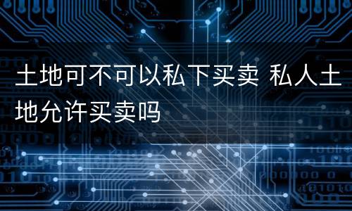 土地可不可以私下买卖 私人土地允许买卖吗