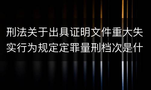 刑法关于出具证明文件重大失实行为规定定罪量刑档次是什么